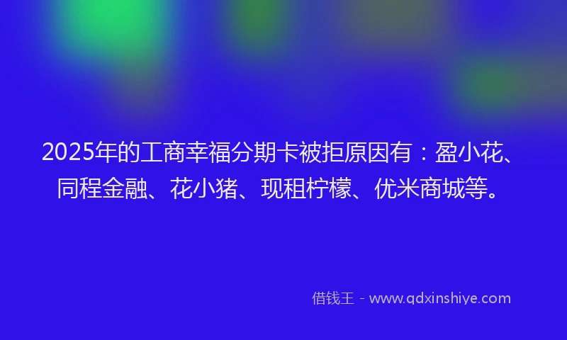 2025年的工商幸福分期卡被拒原因有：盈小花、同程金融、花小猪、现租柠檬、优米商城等。