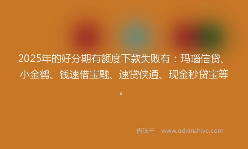 2025年的好分期有额度下款失败有：玛瑙信贷、小金鹤、钱速借宝融、速贷侠通、现金秒贷宝等。