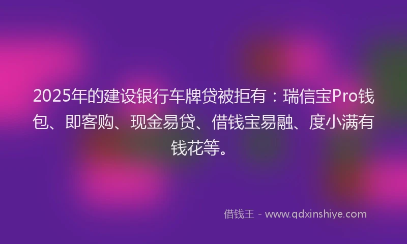 2025年的建设银行车牌贷被拒有：瑞信宝Pro钱包、即客购、现金易贷、借钱宝易融、度小满有钱花等。