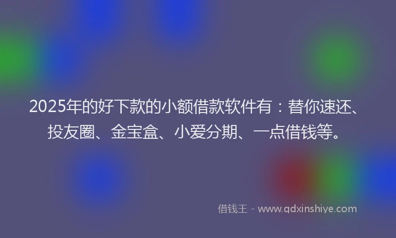 2025年的好下款的小额借款软件有：替你速还、投友圈、金宝盒、小爱分期、一点借钱等。