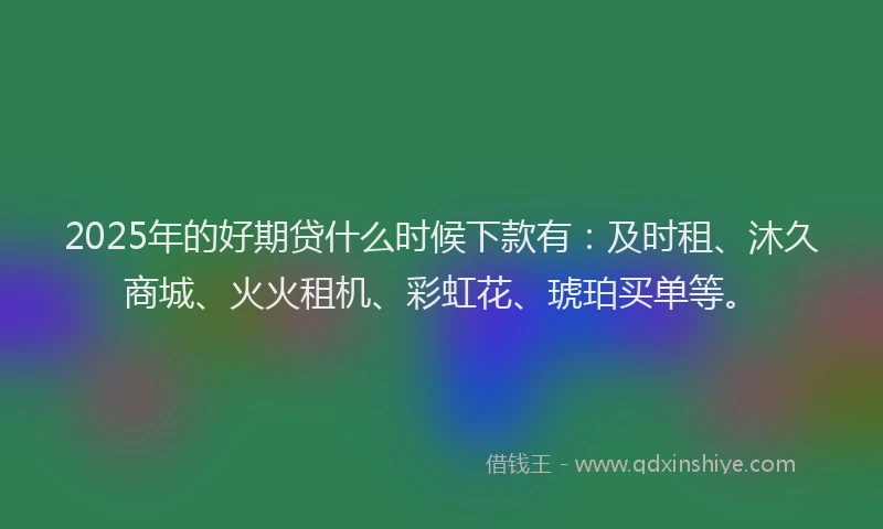 2025年的好期贷什么时候下款有：及时租、沐久商城、火火租机、彩虹花、琥珀买单等。