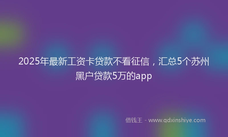 2025年最新工资卡贷款不看征信，汇总5个苏州黑户贷款5万的app