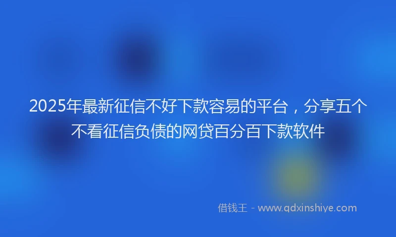 2025年最新征信不好下款容易的平台，分享五个不看征信负债的网贷百分百下款软件
