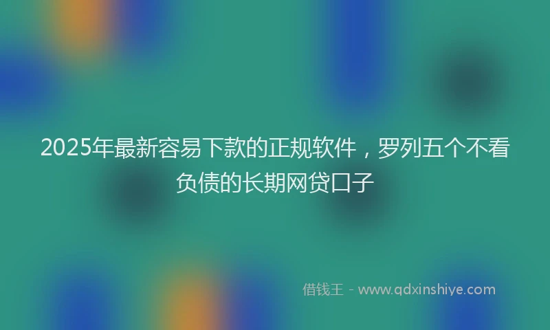 2025年最新容易下款的正规软件，罗列五个不看负债的长期网贷口子