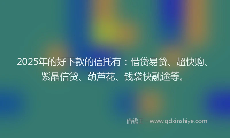 2025年的好下款的信托有：借贷易贷、超快购、紫晶信贷、葫芦花、钱袋快融途等。