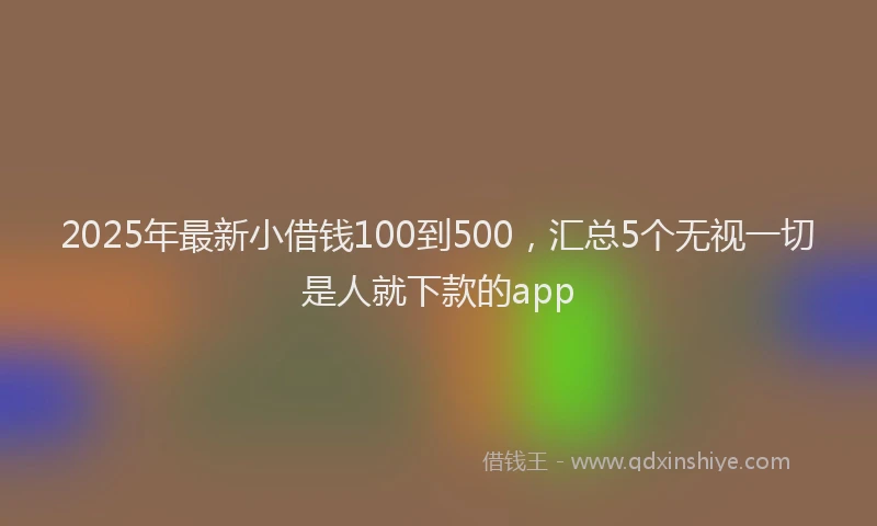 2025年最新小借钱100到500，汇总5个无视一切是人就下款的app