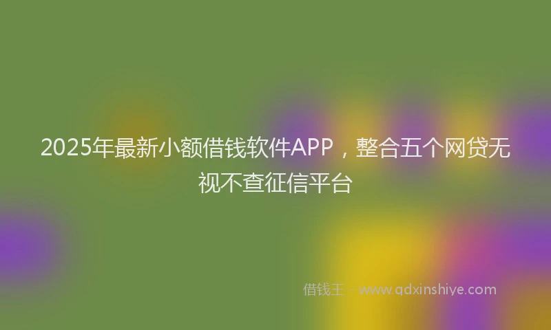 2025年最新小额借钱软件APP，整合五个网贷无视不查征信平台