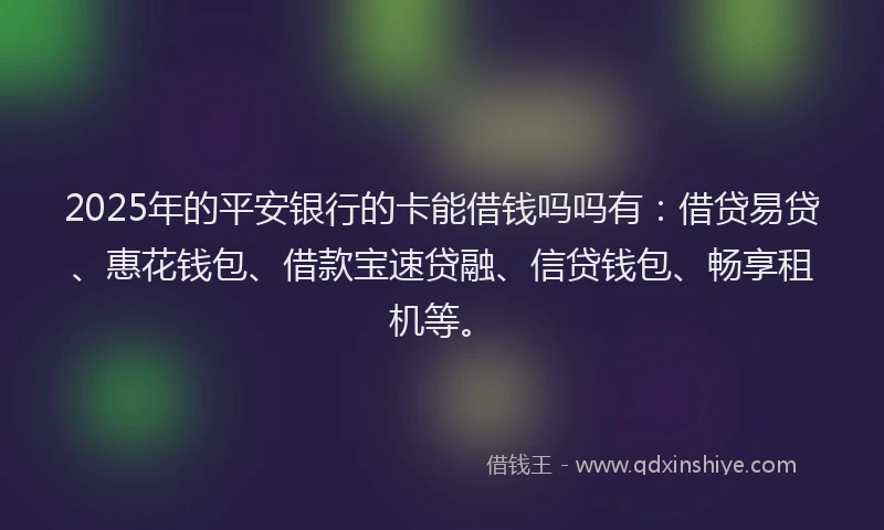 2025年的平安银行的卡能借钱吗吗有：借贷易贷、惠花钱包、借款宝速贷融、信贷钱包、畅享租机等。