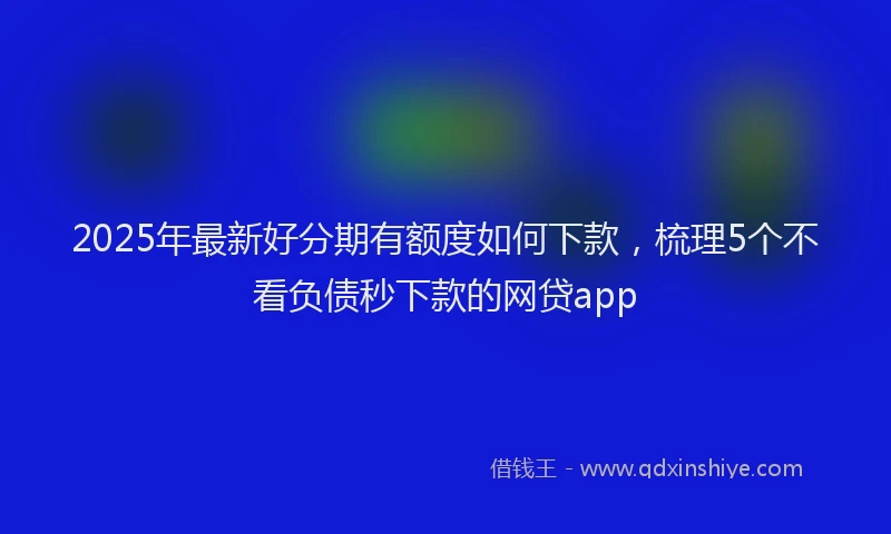 2025年最新好分期有额度如何下款，梳理5个不看负债秒下款的网贷app