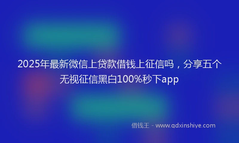 2025年最新微信上贷款借钱上征信吗，分享五个无视征信黑白100%秒下app