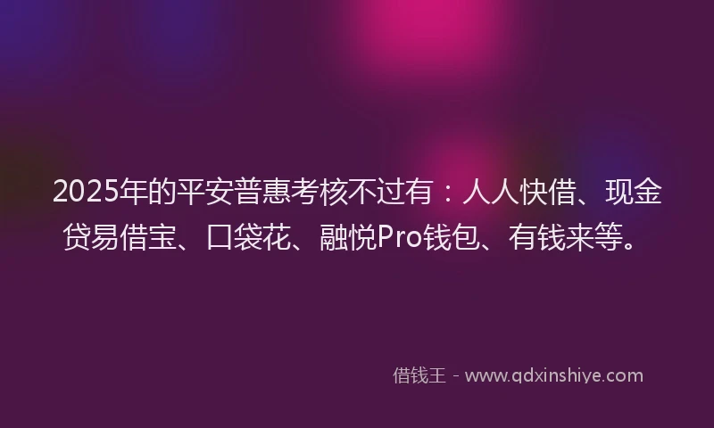 2025年的平安普惠考核不过有：人人快借、现金贷易借宝、口袋花、融悦Pro钱包、有钱来等。