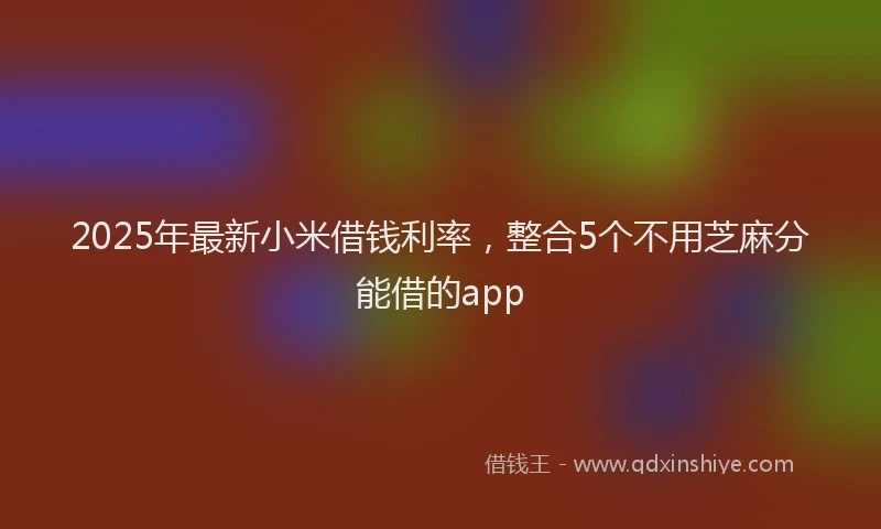 2025年最新小米借钱利率，整合5个不用芝麻分能借的app