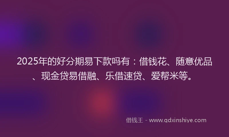 2025年的好分期易下款吗有：借钱花、随意优品、现金贷易借融、乐借速贷、爱帮米等。