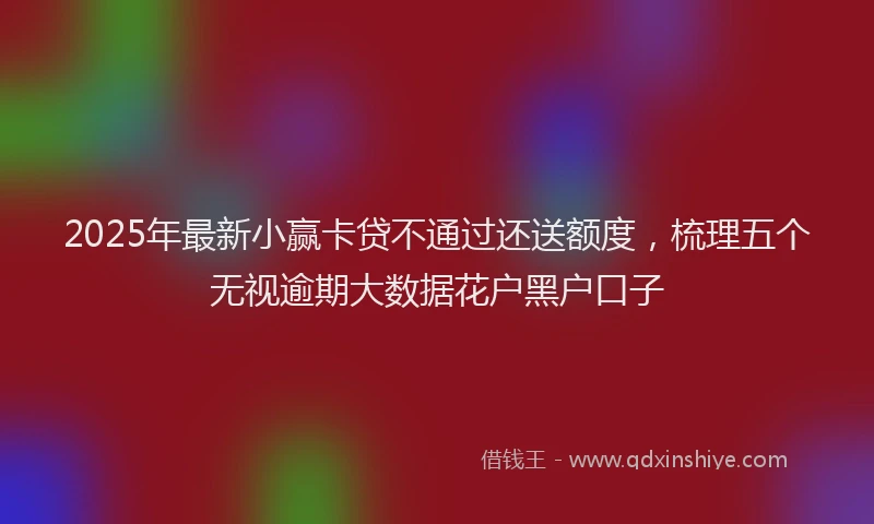 2025年最新小赢卡贷不通过还送额度，梳理五个无视逾期大数据花户黑户口子