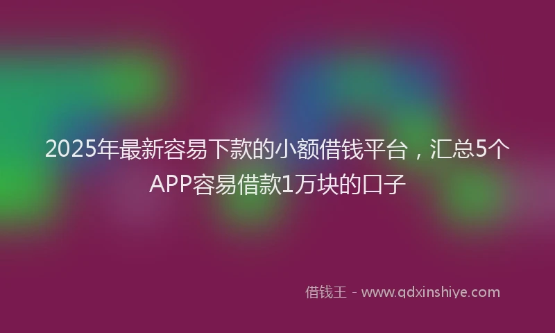 2025年最新容易下款的小额借钱平台，汇总5个APP容易借款1万块的口子