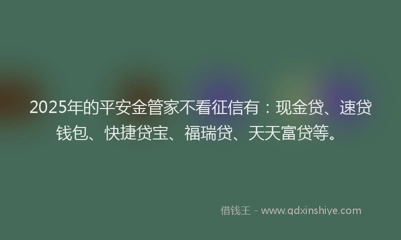 2025年的平安金管家不看征信有：现金贷、速贷钱包、快捷贷宝、福瑞贷、天天富贷等。
