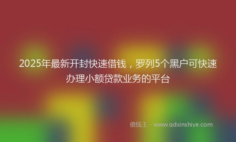 2025年最新开封快速借钱，罗列5个黑户可快速办理小额贷款业务的平台