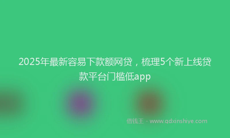 2025年最新容易下款额网贷，梳理5个新上线贷款平台门槛低app