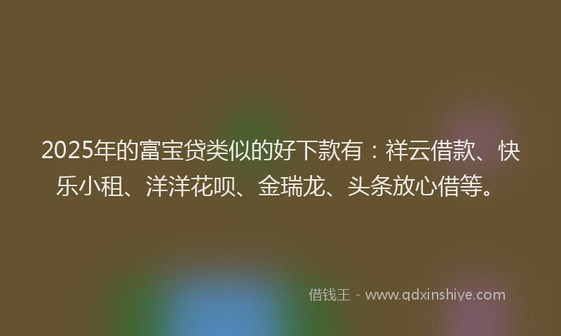 2025年的富宝贷类似的好下款有：祥云借款、快乐小租、洋洋花呗、金瑞龙、头条放心借等。