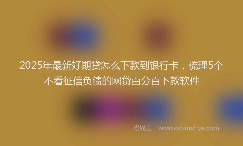 2025年最新好期贷怎么下款到银行卡，梳理5个不看征信负债的网贷百分百下款软件
