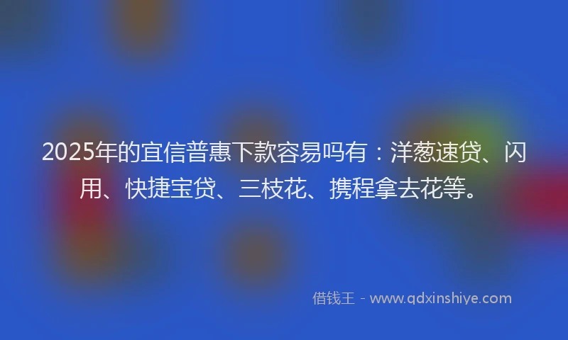 2025年的宜信普惠下款容易吗有：洋葱速贷、闪用、快捷宝贷、三枝花、携程拿去花等。