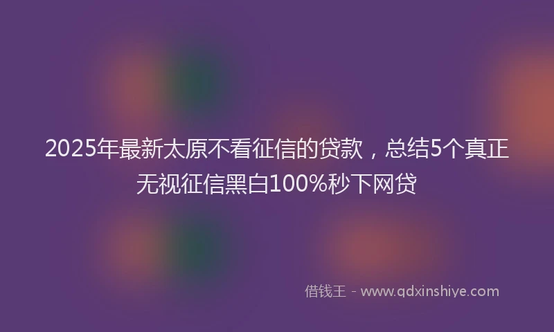 2025年最新太原不看征信的贷款，总结5个真正无视征信黑白100%秒下网贷