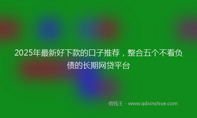 2025年最新好下款的口子推荐，整合五个不看负债的长期网贷平台