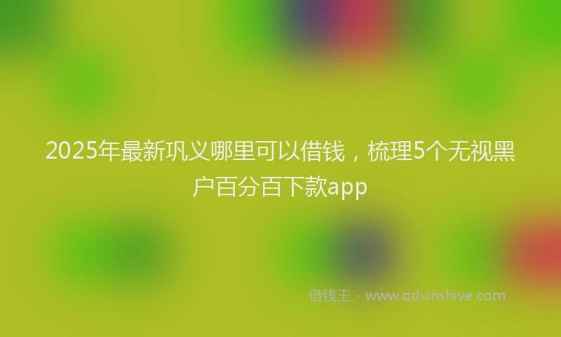 2025年最新巩义哪里可以借钱，梳理5个无视黑户百分百下款app