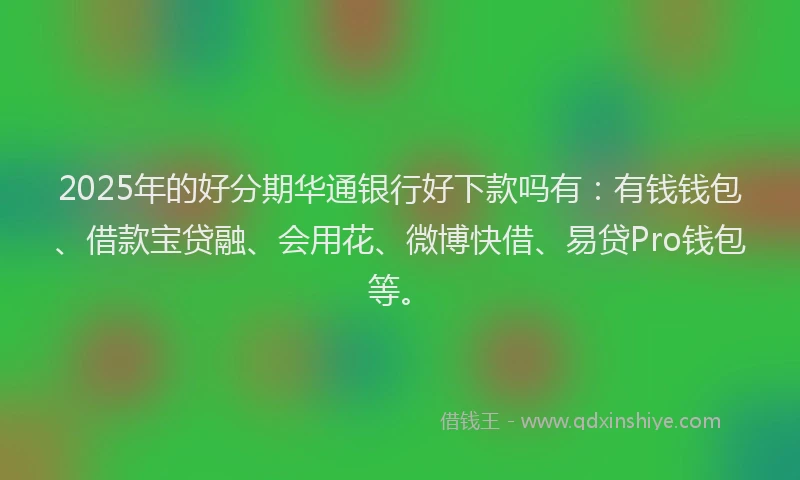2025年的好分期华通银行好下款吗有：有钱钱包、借款宝贷融、会用花、微博快借、易贷Pro钱包等。
