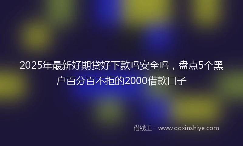2025年最新好期贷好下款吗安全吗，盘点5个黑户百分百不拒的2000借款口子