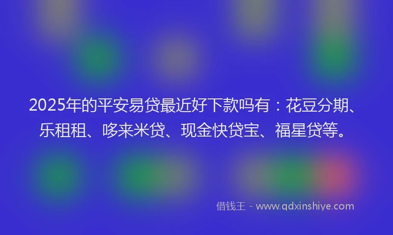 2025年的平安易贷最近好下款吗有：花豆分期、乐租租、哆来米贷、现金快贷宝、福星贷等。