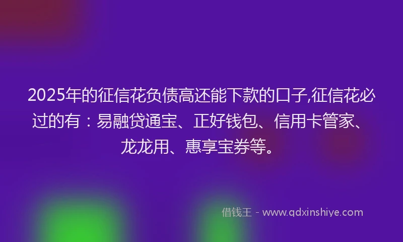 2025年的征信花负债高还能下款的口子,征信花必过的有：易融贷通宝、正好钱包、信用卡管家、龙龙用、惠享宝券等。