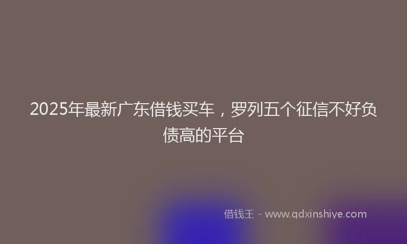 2025年最新广东借钱买车，罗列五个征信不好负债高的平台