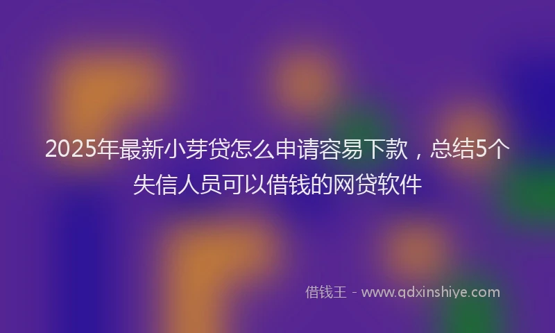 2025年最新小芽贷怎么申请容易下款，总结5个失信人员可以借钱的网贷软件