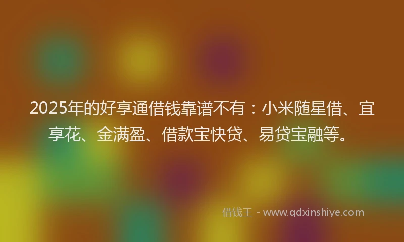 2025年的好享通借钱靠谱不有：小米随星借、宜享花、金满盈、借款宝快贷、易贷宝融等。