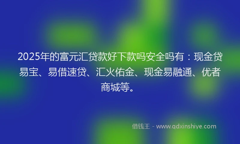 2025年的富元汇贷款好下款吗安全吗有：现金贷易宝、易借速贷、汇火佑金、现金易融通、优者商城等。