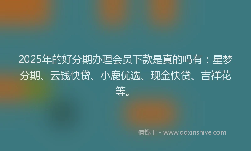 2025年的好分期办理会员下款是真的吗有：星梦分期、云钱快贷、小鹿优选、现金快贷、吉祥花等。
