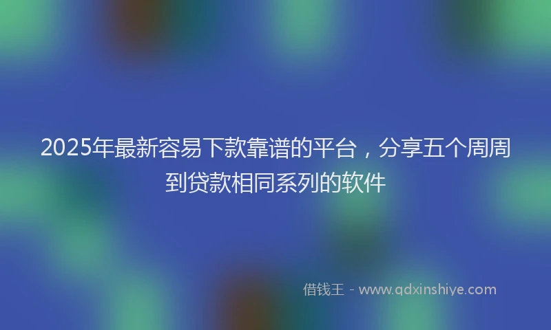 2025年最新容易下款靠谱的平台，分享五个周周到贷款相同系列的软件