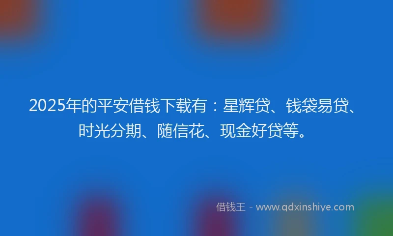2025年的平安借钱下载有：星辉贷、钱袋易贷、时光分期、随信花、现金好贷等。