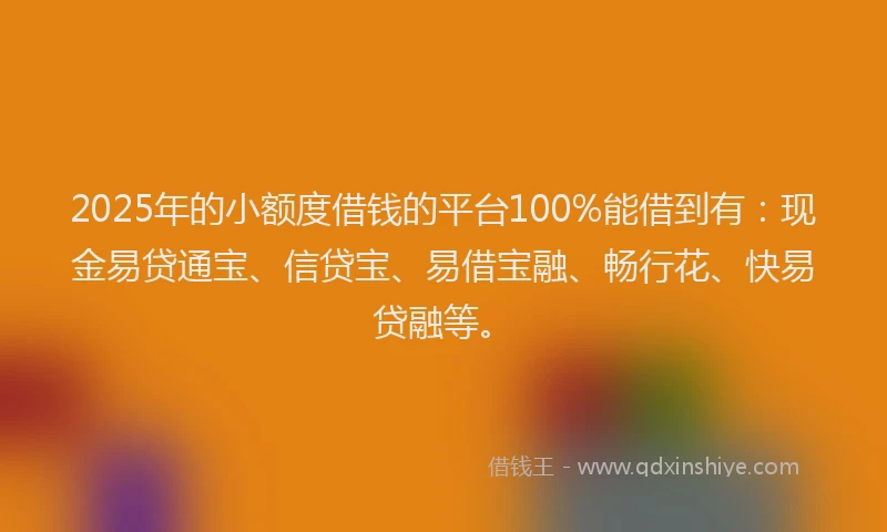 2025年的小额度借钱的平台100%能借到有：现金易贷通宝、信贷宝、易借宝融、畅行花、快易贷融等。