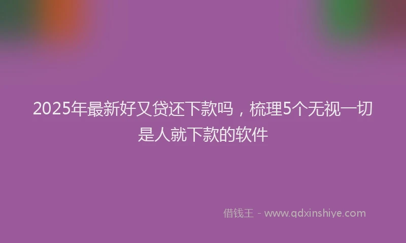 2025年最新好又贷还下款吗，梳理5个无视一切是人就下款的软件