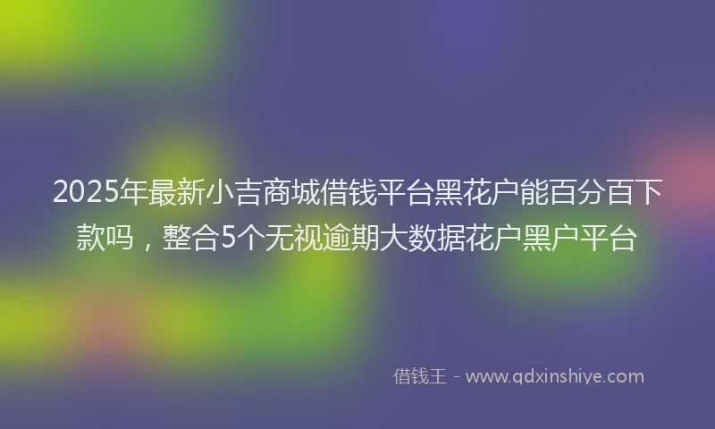 2025年最新小吉商城借钱平台黑花户能百分百下款吗，整合5个无视逾期大数据花户黑户平台