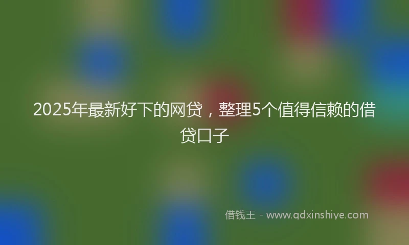 2025年最新好下的网贷，整理5个值得信赖的借贷口子