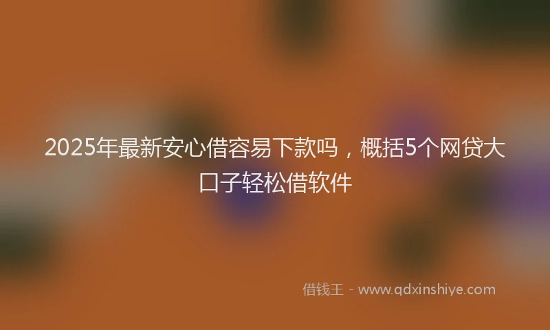 2025年最新安心借容易下款吗，概括5个网贷大口子轻松借软件