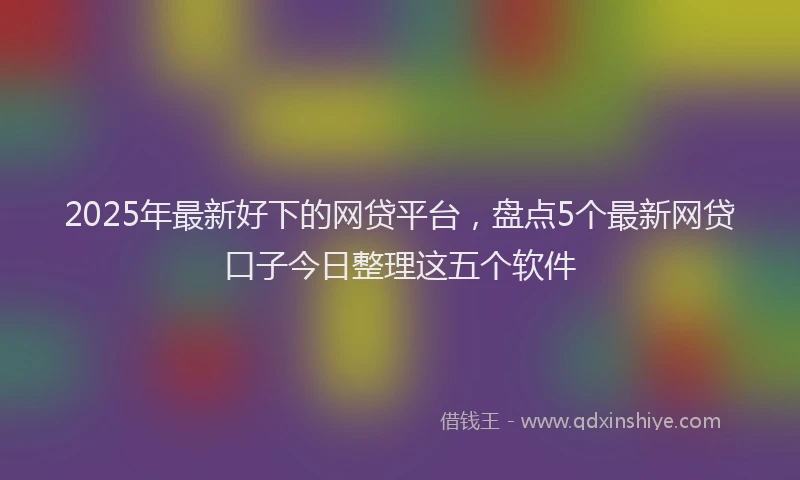2025年最新好下的网贷平台，盘点5个最新网贷口子今日整理这五个软件
