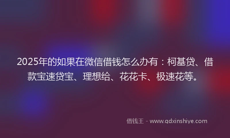 2025年的如果在微信借钱怎么办有：柯基贷、借款宝速贷宝、理想给、花花卡、极速花等。