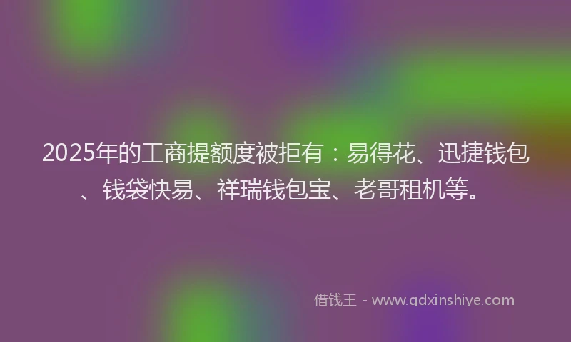 2025年的工商提额度被拒有：易得花、迅捷钱包、钱袋快易、祥瑞钱包宝、老哥租机等。
