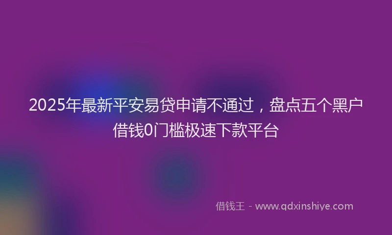 2025年最新平安易贷申请不通过，盘点五个黑户借钱0门槛极速下款平台