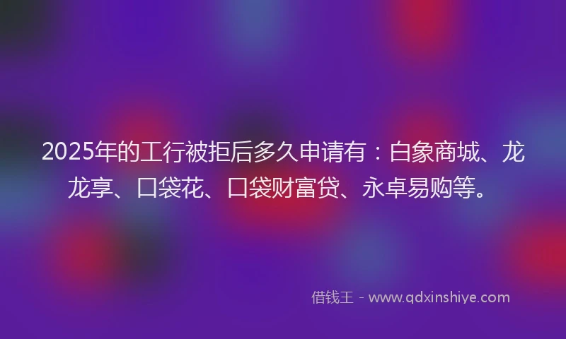 2025年的工行被拒后多久申请有：白象商城、龙龙享、口袋花、口袋财富贷、永卓易购等。