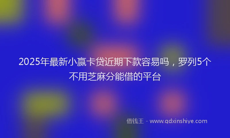 2025年最新小赢卡贷近期下款容易吗，罗列5个不用芝麻分能借的平台